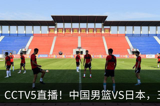CCTV5直播！中国男篮VS日本，三将确定不打，胡明轩担大梁，郭士强下军令状